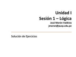 Unidad I Sesión 1 –  Lógica José Morón Valdivia  jmoron@pucp.edu.pe Solución de Ejercicios 