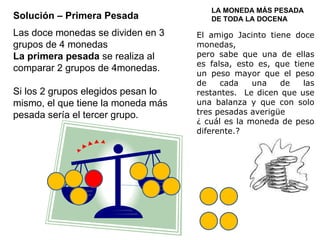 Solución – Primera Pesada Las doce monedas se dividen en 3 grupos de 4 monedas La primera pesada  se realiza al comparar 2 grupos de 4monedas. Si los 2 grupos elegidos pesan lo mismo, el que tiene la moneda más pesada sería el tercer grupo. LA MONEDA MÁS PESADA DE TODA LA DOCENA El amigo Jacinto tiene doce monedas,  pero sabe que una de ellas es falsa, esto es, que tiene un peso mayor que el peso de cada una de las restantes.  Le dicen que use una balanza y que con solo tres pesadas averigüe ¿ cuál es la moneda de peso diferente.? 