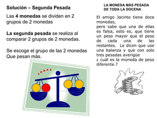 Solución – Segunda Pesada LA MONEDA MÁS PESADA DE TODA LA DOCENA El amigo Jacinto tiene doce monedas,  pero sabe que una de ellas es falsa, esto es, que tiene un peso mayor que el peso de cada una de las restantes.  Le dicen que use una balanza y que con solo tres pesadas averigüe ¿ cuál es la moneda de peso diferente.? Las  4 monedas  se dividen en 2 grupos de 2 monedas La segunda pesada  se realiza al comparar 2 grupos de 2 monedas. Se escoge el grupo de las 2 monedas Que pesan más. 