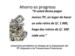 Ahorro es progreso “ Si usted desea pagar menos ITF, en lugar de hacer un solo retiro de S/. 1 000, haga dos retiros de S/. 500 cada uno.” Comentario periodístico en tiempos de la implantación del ITF (Impuesto a las Transacciones Financieras) 
