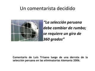 Un comentarista decidido “ La selección peruana debe cambiar de rumbo; se requiere un giro de 360 grados” Comentario de Luis Trisano luego de una derrota de la selección peruana en las eliminatorias Alemania 2006. 