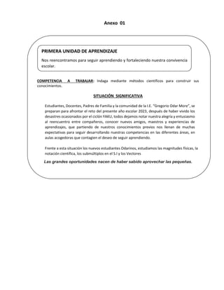 Anexo 01
COMPETENCIA A TRABAJAR: Indaga mediante métodos científicos para construir sus
conocimientos.
SITUACIÓN SIGNIFICATIVA
Estudiantes, Docentes, Padres de Familia y la comunidad de la I.E. “Gregorio Odar More”, se
preparan para afrontar el reto del presente año escolar 2023, después de haber vivido los
desastres ocasionados por el ciclón YAKU, todos dejamos notar nuestra alegría y entusiasmo
al reencuentro entre compañeros, conocer nuevos amigos, maestros y experiencias de
aprendizajes, que partiendo de nuestros conocimientos previos nos llenan de muchas
expectativas para seguir desarrollando nuestras competencias en las diferentes áreas, en
aulas acogedoras que contagien el deseo de seguir aprendiendo.
Frente a esta situación los nuevos estudiantes Odarinos, estudiamos las magnitudes físicas, la
notación científica, los submúltiplos en el S.I y los Vectores
Las grandes oportunidades nacen de haber sabido aprovechar las pequeñas.
PRIMERA UNIDAD DE APRENDIZAJE
Nos reencontramos para seguir aprendiendo y fortaleciendo nuestra convivencia
escolar.
 