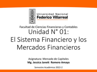 Unidad N° 01:
El Sistema Financiero y los
Mercados Financieros
Asignatura: Mercado de Capitales
Mg. Jessica Janett Romero Amaya
Facultad de Ciencias Financieras y Contables
Semestre Académico 2022-2
 