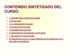 CONTENIDO SINTETIZADO DEL CURSO:1. Introducción a la microeconomía 2. El mercado3. La demanda del mercado4. La oferta del mercado5. Equilibrio del mercado6. Elasticidad de la demanda y de la oferta7. La empresa y los mercados8. Fijación de precios y comportamiento de las empresas en los mercados de productos. 