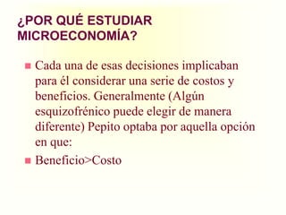 ¿POR QUÉ ESTUDIAR MICROECONOMÍA?Cada una de esas decisiones implicaban para él considerar una serie de costos y beneficios. Generalmente (Algún esquizofrénico puede elegir de manera diferente) Pepito optaba por aquella opción en que:Beneficio>Costo