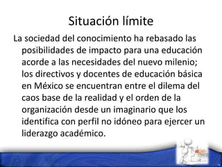 Situación límite
La sociedad del conocimiento ha rebasado las
posibilidades de impacto para una educación
acorde a las necesidades del nuevo milenio;
los directivos y docentes de educación básica
en México se encuentran entre el dilema del
caos base de la realidad y el orden de la
organización desde un imaginario que los
identifica con perfil no idóneo para ejercer un
liderazgo académico.
 