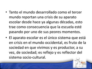 • Tanto el mundo desarrollado como el tercer
mundo reportan una crisis de su aparato
escolar desde hace ya algunas décadas, esto
trae como consecuencia que la escuela esté
pasando por uno de sus peores momentos.
• El aparato escolar es el único sistema que está
en crisis en el mundo occidental, es fruto de la
sociedad en que vivimos y es productor, a su
vez, de sociedad; es reflejo y es reflector del
sistema socio-cultural.
 