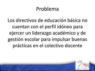 Problema
Los directivos de educación básica no
cuentan con el perfil idóneo para
ejercer un liderazgo académico y de
gestión escolar para impulsar buenas
prácticas en el colectivo docente
 