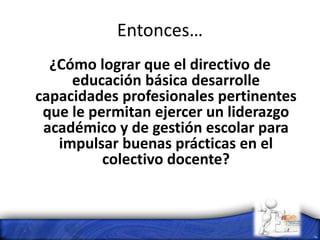 Entonces…
¿Cómo lograr que el directivo de
educación básica desarrolle
capacidades profesionales pertinentes
que le permitan ejercer un liderazgo
académico y de gestión escolar para
impulsar buenas prácticas en el
colectivo docente?
 