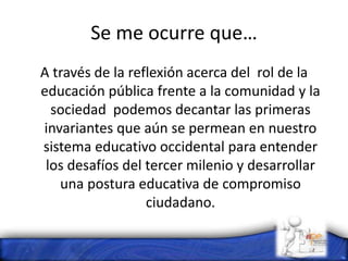 Se me ocurre que…
A través de la reflexión acerca del rol de la
educación pública frente a la comunidad y la
sociedad podemos decantar las primeras
invariantes que aún se permean en nuestro
sistema educativo occidental para entender
los desafíos del tercer milenio y desarrollar
una postura educativa de compromiso
ciudadano.
 
