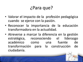 ¿Para que?
• Valorar el impacto de la profesión pedagógica
cuando se ejerce con la pasión.
• Reconocer la importancia de la educación
transformadora en la actualidad.
• Atreverse a marcar la diferencia en la gestión
estratégica, reconociendo el liderazgo
académico como una fuente de
transformación para la construcción de
ciudadanía.
 