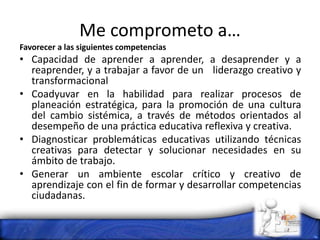 Me comprometo a…
Favorecer a las siguientes competencias
• Capacidad de aprender a aprender, a desaprender y a
reaprender, y a trabajar a favor de un liderazgo creativo y
transformacional
• Coadyuvar en la habilidad para realizar procesos de
planeación estratégica, para la promoción de una cultura
del cambio sistémica, a través de métodos orientados al
desempeño de una práctica educativa reflexiva y creativa.
• Diagnosticar problemáticas educativas utilizando técnicas
creativas para detectar y solucionar necesidades en su
ámbito de trabajo.
• Generar un ambiente escolar crítico y creativo de
aprendizaje con el fin de formar y desarrollar competencias
ciudadanas.
 
