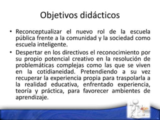 Objetivos didácticos
• Reconceptualizar el nuevo rol de la escuela
pública frente a la comunidad y la sociedad como
escuela inteligente.
• Despertar en los directivos el reconocimiento por
su propio potencial creativo en la resolución de
problemáticas complejas como las que se viven
en la cotidianeidad. Pretendiendo a su vez
recuperar la experiencia propia para traspolarla a
la realidad educativa, enfrentado experiencia,
teoría y práctica, para favorecer ambientes de
aprendizaje.
 