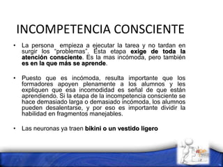 INCOMPETENCIA CONSCIENTE
• La persona empieza a ejecutar la tarea y no tardan en
surgir los “problemas”. Esta etapa exige de toda la
atención consciente. Es la mas incómoda, pero también
es en la que más se aprende.
• Puesto que es incómoda, resulta importante que los
formadores apoyen plenamente a los alumnos y les
expliquen que esa incomodidad es señal de que están
aprendiendo. Si la etapa de la incompetencia consciente se
hace demasiado larga o demasiado incómoda, los alumnos
pueden desalentarse, y por eso es importante dividir la
habilidad en fragmentos manejables.
• Las neuronas ya traen bikini o un vestido ligero
 