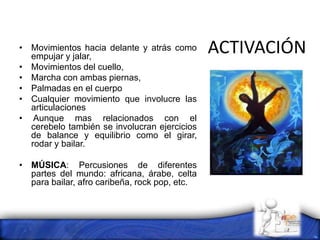 ACTIVACIÓN• Movimientos hacia delante y atrás como
empujar y jalar,
• Movimientos del cuello,
• Marcha con ambas piernas,
• Palmadas en el cuerpo
• Cualquier movimiento que involucre las
articulaciones
• Aunque mas relacionados con el
cerebelo también se involucran ejercicios
de balance y equilibrio como el girar,
rodar y bailar.
• MÚSICA: Percusiones de diferentes
partes del mundo: africana, árabe, celta
para bailar, afro caribeña, rock pop, etc.
 