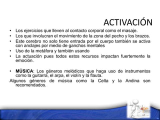 ACTIVACIÓN
• Los ejercicios que lleven al contacto corporal como el masaje.
• Los que involucran el movimiento de la zona del pecho y los brazos.
• Este cerebro no solo tiene entrada por el cuerpo también se activa
con anclajes por medio de ganchos mentales
• Uso de la metáfora y también usando
• La actuación pues todos estos recursos impactan fuertemente la
emoción.
• MÚSICA: Los géneros melódicos que haga uso de instrumentos
como la guitarra, el arpa, el violín y la flauta.
Algunos géneros de música como la Celta y la Andina son
recomendados.
 