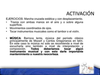 ACTIVACIÓN
EJERCICIOS: Marcha cruzada estática y con desplazamiento.
• Trazos con ambas manos en el aire y o sobre alguna
superficie.
• Movimientos coordinados de ojos.
• Tocar instrumentos musicales como el tambor o el violín.
• MÚSICA: Barroca lenta, música del período clásico
principalmente de Mozart y Cantos Gregorianos en latín.
En este caso la música no solo se recomienda a nivel de
escucharla sino también a nivel de interpretación y
composición. Todos deberíamos tocar algún
instrumento musical y con esto darle importante
mantenimiento a nuestra neocorteza.
 