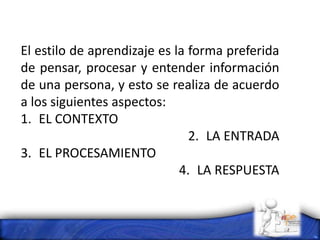 El estilo de aprendizaje es la forma preferida
de pensar, procesar y entender información
de una persona, y esto se realiza de acuerdo
a los siguientes aspectos:
1. EL CONTEXTO
2. LA ENTRADA
3. EL PROCESAMIENTO
4. LA RESPUESTA
 
