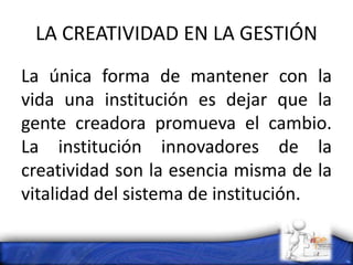 LA CREATIVIDAD EN LA GESTIÓN
La única forma de mantener con la
vida una institución es dejar que la
gente creadora promueva el cambio.
La institución innovadores de la
creatividad son la esencia misma de la
vitalidad del sistema de institución.
 