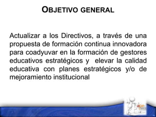 OBJETIVO GENERAL
Actualizar a los Directivos, a través de una
propuesta de formación continua innovadora
para coadyuvar en la formación de gestores
educativos estratégicos y elevar la calidad
educativa con planes estratégicos y/o de
mejoramiento institucional
 