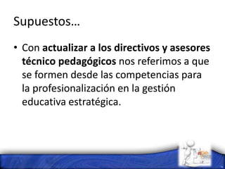 Supuestos…
• Con actualizar a los directivos y asesores
técnico pedagógicos nos referimos a que
se formen desde las competencias para
la profesionalización en la gestión
educativa estratégica.
 