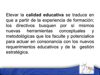 Elevar la calidad educativa se traduce en
que a partir de la experiencia de formación;
los directivos busquen por sí mismos
nuevas herramientas conceptuales y
metodológicas que los faculte y potencialice
para actuar en consonancia con los nuevos
requerimientos educativos y de la gestión
estratégica.
 