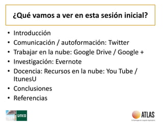 ¿Qué vamos a ver en esta sesión inicial?
• Introducción
• Comunicación / autoformación: Twitter
• Trabajar en la nube: Google Drive / Google +
• Investigación: Evernote
• Docencia: Recursos en la nube: You Tube /
ItunesU
• Conclusiones
• Referencias
 