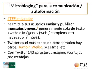 “Microbloging” para la comunicación /
autoformación
• #TEFLenlanube
• permite a sus usuarios enviar y publicar
mensajes breves,1 generalmente solo de texto
+webs e imágenes (web / complemento
navegador / móvil).
• Twitter es el más conocido pero también hay
otros: Tumblr, Weibo, Meetme, etc.
• Con Twitter 140 caracteres máximo (ventajas
/desventajas.
 