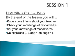 LEARNING OBJECTIVES
By the end of the lesson you will…
•Know some things about your teacher
•Check your knowledge of modal verbs
•Set your knowledge of modal verbs
•Do exercises 2, 3 and 4 on page 44
 