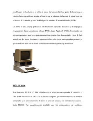 en el hogar, en la oficina o el salón de clase. Su tapa era fácil de quitar de la carcasa de

plástico beige, permitiendo acceder al interior de la máquina, incluyendo la placa base con

ocho slots de expansión, y hasta 48 Kilobytes de memoria de acceso aleatorio (RAM).


La Apple II tenía color y gráficos de alta resolución, capacidad de sonido y el lenguaje de

programación Basic, inicialmente Integer BASIC, luego Applesoft BASIC. Comparado con

microcomputadores anteriores, estas características estaban bien documentadas y eran de fácil

aprendizaje. La Apple II despertó el comienzo de la revolución de la computadora personal, ya

que su mercado meta era las masas en vez de únicamente ingenieros y aficionados.




IBM PC 5150


Seis años antes del IBM PC, IBM había lanzado su primer microcomputador de escritorio, el

IBM 5100, introducido en 1975. Era un sistema completo, que tenía incorporado un monitor,

un teclado, y un almacenamiento de datos en una sola carcasa. Era también muy costoso -

hasta $20 000. Fue específicamente diseñado para los solucionadores de problemas
 