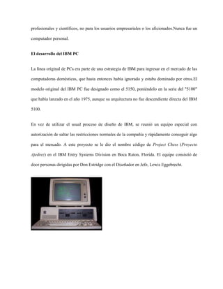 profesionales y científicos, no para los usuarios empresariales o los aficionados.Nunca fue un

computador personal.


El desarrollo del IBM PC


La línea original de PCs era parte de una estrategia de IBM para ingresar en el mercado de las

computadoras domésticas, que hasta entonces había ignorado y estaba dominado por otros.El

modelo original del IBM PC fue designado como el 5150, poniéndolo en la serie del "5100"

que había lanzado en el año 1975, aunque su arquitectura no fue descendiente directa del IBM

5100.


En vez de utilizar el usual proceso de diseño de IBM, se reunió un equipo especial con

autorización de saltar las restricciones normales de la compañía y rápidamente conseguir algo

para el mercado. A este proyecto se le dio el nombre código de Project Chess (Proyecto

Ajedrez) en el IBM Entry Systems Division en Boca Raton, Florida. El equipo consistió de

doce personas dirigidas por Don Estridge con el Diseñador en Jefe, Lewis Eggebrecht.
 
