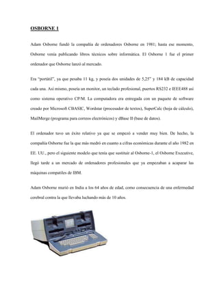 OSBORNE 1


Adam Osborne fundó la compañía de ordenadores Osborne en 1981; hasta ese momento,

Osborne venía publicando libros técnicos sobre informática. El Osborne 1 fue el primer

ordenador que Osborne lanzó al mercado.


Era “portátil”, ya que pesaba 11 kg, y poseía dos unidades de 5,25” y 184 kB de capacidad

cada una. Así mismo, poseía un monitor, un teclado profesional, puertos RS232 e IEEE488 así

como sistema operativo CP/M. La computadora era entregada con un paquete de software

creado por Microsoft CBASIC, Wordstar (procesador de textos), SuperCalc (hoja de cálculo),

MailMerge (programa para correos electrónicos) y dBase II (base de datos).


El ordenador tuvo un éxito relativo ya que se empezó a vender muy bien. De hecho, la

compañía Osborne fue la que más medró en cuanto a cifras económicas durante el año 1982 en

EE. UU., pero el siguiente modelo que tenía que sustituir al Osborne-1, el Osborne Executive,

llegó tarde a un mercado de ordenadores profesionales que ya empezaban a acaparar las

máquinas compatiles de IBM.


Adam Osborne murió en India a los 64 años de edad, como consecuencia de una enfermedad

cerebral contra la que llevaba luchando más de 10 años.
 