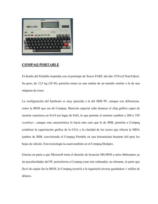 COMPAQ PORTABLE


El diseño del Portable inspiraba con el prototipo de Xerox PARC del año 1976 (el NoteTaker).

Su peso, de 12,5 kg (28 lb), permitía meter en una maleta de un tamaño similar a la de una

máquina de coser.


La configuración del hardware es muy parecida a la del IBM PC, aunque con diferencias,

como la BIOS que era de Compaq. Mención especial cabe destacar el chip gráfico capaz de

mostrar caracteres en 9x14 (en lugar de 8x8), lo que permite el monitor cambiar a 200 o 350

scanlines ; aunque esta característica lo hacía más caro que la de IBM, permitía a Compaq

combinar la capacitación gráfica de la CGA y la claridad de los textos que ofrecía la MDA

(ambos de IBM, convirtiendo el Compaq Portable en una herramienta bastante útil para los

hojas de cálculo. Esta tecnología la usará también en el Compaq Deskpro.


Gracias en parte a que Microsoft tenía el derecho de licenciar MS-DOS a otros fabricantes ya

las peculiaridades del PC permitieron a Compaq crear este ordenador, no obstante, la parte que

llevó de copiar fue la BIOS, lo Compaq recurrió a la ingeniería inversa gastándose 1 millón de

dólares.
 