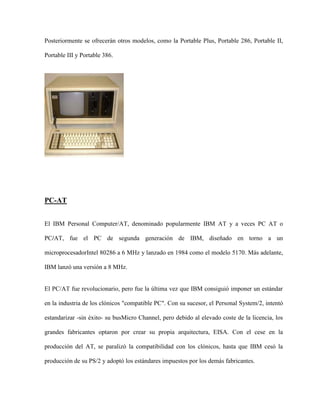 Posteriormente se ofrecerán otros modelos, como la Portable Plus, Portable 286, Portable II,

Portable III y Portable 386.




PC-AT


El IBM Personal Computer/AT, denominado popularmente IBM AT y a veces PC AT o

PC/AT, fue el PC de segunda generación de IBM, diseñado en torno a un

microprocesadorIntel 80286 a 6 MHz y lanzado en 1984 como el modelo 5170. Más adelante,

IBM lanzó una versión a 8 MHz.


El PC/AT fue revolucionario, pero fue la última vez que IBM consiguió imponer un estándar

en la industria de los clónicos "compatible PC". Con su sucesor, el Personal System/2, intentó

estandarizar -sin éxito- su busMicro Channel, pero debido al elevado coste de la licencia, los

grandes fabricantes optaron por crear su propia arquitectura, EISA. Con el cese en la

producción del AT, se paralizó la compatibilidad con los clónicos, hasta que IBM cesó la

producción de su PS/2 y adoptó los estándares impuestos por los demás fabricantes.
 