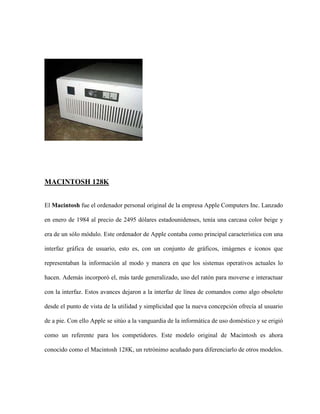 MACINTOSH 128K


El Macintosh fue el ordenador personal original de la empresa Apple Computers Inc. Lanzado

en enero de 1984 al precio de 2495 dólares estadounidenses, tenía una carcasa color beige y

era de un sólo módulo. Este ordenador de Apple contaba como principal característica con una

interfaz gráfica de usuario, esto es, con un conjunto de gráficos, imágenes e iconos que

representaban la información al modo y manera en que los sistemas operativos actuales lo

hacen. Además incorporó el, más tarde generalizado, uso del ratón para moverse e interactuar

con la interfaz. Estos avances dejaron a la interfaz de línea de comandos como algo obsoleto

desde el punto de vista de la utilidad y simplicidad que la nueva concepción ofrecía al usuario

de a pie. Con ello Apple se sitúo a la vanguardia de la informática de uso doméstico y se erigió

como un referente para los competidores. Este modelo original de Macintosh es ahora

conocido como el Macintosh 128K, un retrónimo acuñado para diferenciarlo de otros modelos.
 