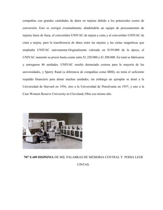 compañías con grandes cantidades de datos en tarjetas debido a los potenciales costos de

conversión. Esto se corrigió eventualmente, añadiéndole un equipo de procesamiento de

tarjetas fuera de línea, el convertidor UNIVAC de tarjeta a cinta y el convertidor UNIVAC de

cinta a tarjeta, para la transferencia de datos entre las tarjetas y las cintas magnéticas que

empleaba UNIVAC nativamente.Originalmente valorado en $159.000 de la época, el

UNIVAC aumentó su precio hasta costar entre $1.250.000 y $1.500.000. En total se fabricaron

y entregaron 46 unidades. UNIVAC resultó demasiado costosa para la mayoría de las

universidades, y Sperry Rand (a diferencia de compañías como IBM), no tenía el suficiente

respaldo financiero para donar muchas unidades; sin embargo un ejemplar se donó a la

Universidad de Harvard en 1956, otro a la Universidad de Pensilvania en 1957, y uno a la

Case Western Reserve University en Cleveland, Ohio ese mismo año.




787 X 609 DISPONIA DE MIL PALABRAS DE MEMORIA CENTRAL Y PODIA LEER

                                          CINTAS.
 