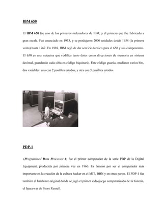 IBM 650


El IBM 650 fue uno de los primeros ordenadores de IBM, y el primero que fue fabricado a

gran escala. Fue anunciado en 1953, y se produjeron 2000 unidades desde 1954 (la primera

venta) hasta 1962. En 1969, IBM dejó de dar servicio técnico para el 650 y sus componentes.

El 650 es una máquina que codifica tanto datos como direcciones de memoria en sistema

decimal, guardando cada cifra en código biquinario. Este código guarda, mediante varios bits,

dos variables: una con 2 posibles estados, y otra con 5 posibles estados.




PDP-1


(Programmed Data Processor-1) fue el primer computador de la serie PDP de la Digital

Equipment, producida por primera vez en 1960. Es famoso por ser el computador más

importante en la creación de la cultura hacker en el MIT, BBN y en otras partes. El PDP-1 fue

también el hardware original donde se jugó el primer videojuego computarizado de la historia,

el Spacewar de Steve Russell.
 