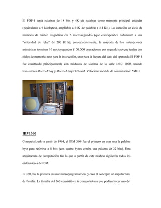 El PDP-1 tenía palabras de 18 bits y 4K de palabras como memoria principal estándar

(equivalente a 9 kilobytes), ampliable a 64K de palabras (144 KB). La duración de ciclo de

memoria de núcleo magnético era 5 microsegundos (que corresponden rudamente a una

"velocidad de reloj" de 200 KHz); consecuentemente, la mayoría de las instrucciones

aritméticas tomaban 10 microsegundos (100.000 operaciones por segundo) porque tenían dos

ciclos de memoria: uno para la instrucción, uno para la lectura del dato del operando.El PDP-1

fue construido principalmente con módulos de sistema de la serie DEC 1000, usando

transistores Micro-Alloy y Micro-Alloy-Diffused. Velocidad medida de conmutación: 5MHz.




IBM 360

Comercializado a partir de 1964, el IBM 360 fue el primero en usar una la palabra

byte para referirse a 8 bits (con cuatro bytes creaba una palabra de 32-bits). Esta

arquitectura de computación fue la que a partir de este modelo siguieron todos los

ordenadores de IBM.


El 360, fue la primera en usar microprogramacion, y creo el concepto de arquitectura

de familia. La familia del 360 consistió en 6 computadoras que podían hacer uso del
 