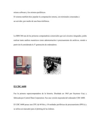 mismo software y los mismos periféricos.

El sistema también hizo popular la computación remota, con terminales conectadas a

un servidor, por medio de una línea telefónica.




La IBM 360 una de las primeras computadoras comerciales que usó circuitos integrados, podía

realizar tanto análisis numéricos como administración ó procesamiento de archivos, siendo a

partir de él considerada la 3º generación de ordenadores.




El CDC 6600


Fue la primera supercomputadora de la historia. Diseñada en 1965 por Seymour Cray y

fabricada por Control Data Corporation. Fue una versión mejorada del ordenador CDC 6400.


El CDC 6600 posee una CPU de 60 bits y 10 unidades periféricas de procesamiento (PPUs) y

se utiliza un marcador para el plotting de las órdenes.
 