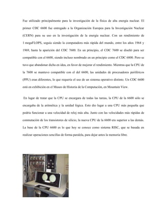 Fue utilizado principalmente para la investigación de la física de alta energía nuclear. El

primer CDC 6600 fue entregado a la Organización Europea para la Investigación Nuclear

(CERN) para su uso en la investigación de la energía nuclear. Con un rendimiento de

1 megaFLOPS, seguía siendo la computadora más rápida del mundo, entre los años 1964 y

1969, hasta la aparición del CDC 7600. En un principio, el CDC 7600 se diseñó para ser

compatible con el 6600, siendo incluso nombrado en un principio como el CDC 6800. Pero se

tuvo que abandonar dicha en idea, en favor de mejorar el rendimiento. Mientras que la CPU de

la 7600 se mantuvo compatible con el del 6600, las unidades de procesadores periféricos

(PPU) eran diferentes, lo que requería el uso de un sistema operativo distinto. Un CDC 6600

está en exhibición en el Museo de Historia de la Computación, en Mountain View.


En lugar de tratar que la CPU se encargara de todas las tareas, la CPU de la 6600 sólo se

encargaba de la aritmética y la unidad lógica. Esto dio lugar a una CPU más pequeña que

podría funcionar a una velocidad de reloj más alta. Junto con las velocidades más rápidas de

conmutación de los transistores de silicio, la nueva CPU de la 6600 era superior a las demás.

La base de la CPU 6600 es lo que hoy se conoce como sistema RISC, que se basada en

realizar operaciones sencillas de forma paralela, para dejar antes la memoria libre.
 