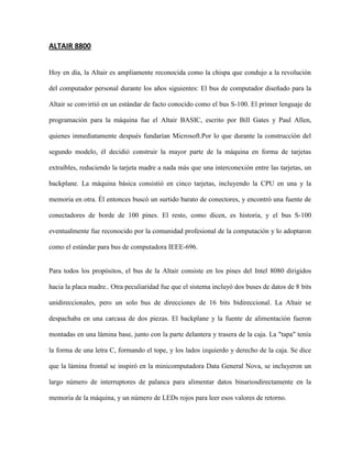 ALTAIR 8800


Hoy en día, la Altair es ampliamente reconocida como la chispa que condujo a la revolución

del computador personal durante los años siguientes: El bus de computador diseñado para la

Altair se convirtió en un estándar de facto conocido como el bus S-100. El primer lenguaje de

programación para la máquina fue el Altair BASIC, escrito por Bill Gates y Paul Allen,

quienes inmediatamente después fundarían Microsoft.Por lo que durante la construcción del

segundo modelo, él decidió construir la mayor parte de la máquina en forma de tarjetas

extraíbles, reduciendo la tarjeta madre a nada más que una interconexión entre las tarjetas, un

backplane. La máquina básica consistió en cinco tarjetas, incluyendo la CPU en una y la

memoria en otra. Él entonces buscó un surtido barato de conectores, y encontró una fuente de

conectadores de borde de 100 pines. El resto, como dicen, es historia, y el bus S-100

eventualmente fue reconocido por la comunidad profesional de la computación y lo adoptaron

como el estándar para bus de computadora IEEE-696.


Para todos los propósitos, el bus de la Altair consiste en los pines del Intel 8080 dirigidos

hacia la placa madre.. Otra peculiaridad fue que el sistema incluyó dos buses de datos de 8 bits

unidireccionales, pero un solo bus de direcciones de 16 bits bidireccional. La Altair se

despachaba en una carcasa de dos piezas. El backplane y la fuente de alimentación fueron

montadas en una lámina base, junto con la parte delantera y trasera de la caja. La "tapa" tenía

la forma de una letra C, formando el tope, y los lados izquierdo y derecho de la caja. Se dice

que la lámina frontal se inspiró en la minicomputadora Data General Nova, se incluyeron un

largo número de interruptores de palanca para alimentar datos binariosdirectamente en la

memoria de la máquina, y un número de LEDs rojos para leer esos valores de retorno.
 