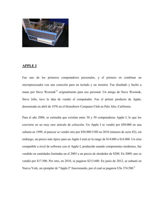 APPLE I


Fue uno de los primeros computadores personales, y el primero en combinar un

microprocesador con una conexión para un teclado y un monitor. Fue diseñado y hecho a

mano por Steve Wozniak12 originalmente para uso personal. Un amigo de Steve Wozniak,

Steve Jobs, tuvo la idea de vender el computador. Fue el primer producto de Apple,

demostrado en abril de 1976 en el Homebrew Computer Club en Palo Alto, California.


Para el año 2008, se estimaba que existían entre 30 y 50 computadores Apple I, lo que los

convierte en un muy raro artículo de colección. Un Apple I se vendió por $50.000 en una

subasta en 1999; al parecer se vendió otro por $50.000 USD en 2010 (número de serie 82); sin

embargo, un precio más típico para un Apple I está en la rango de $14.000 a $16.000. Un clon

compatible a nivel de software con el Apple I, producido usando componentes modernos, fue

vendido en cantidades limitadas en el 2003 a un precio de alrededor de $200. En 2009, uno se

vendió por $17.500. Por otro, en 2010, se pagaron $213.600. En junio de 2012, se subastó en

Nueva York, un ejemplar de "Apple I" funcionando, por el cual se pagaron U$s 374.500.9
 