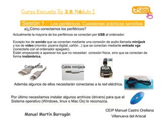 Curso Escuela Tic 2. 0. M ódulo I

       Sesión 1           Los periféricos. Cuestiones prácticas sencillas
        a)¿Cómo conectamos los periféricos?
 Actualmente la mayoría de los periféricos se conectan por USB al ordenador.

 Excepto los de sonido que se conectan mediante una conexión de audio llamada minijack
 y los de video (monitor, pizarra digital, cañón...) que se conectan mediante entrada vga
 (conectarlo con el ordenador apagado).
 Están empezando a aparecer los que no necesitan conexión física, sino que se conectan de
 forma inalámbrica.


        Cable USB                Cable minijack             VGA



 Además algunos de ellos necesitarán conectarse a la red eléctrica.


Por último necesitamos instalar algunos archivos (drivers) para que el
Sistema operativo (Windows, linux o Mac Os) lo reconozca.

                                                               CEIP Manuel Castro Orellana
        Manuel Martín Barragán                                     Villanueva del Ariscal
 