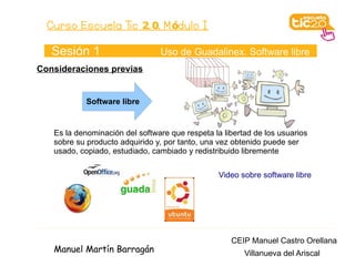 Curso Escuela Tic 2. 0. M ódulo I

   Sesión 1                     Uso de Guadalinex. Software libre
Consideraciones previas


            Software libre


   Es la denominación del software que respeta la libertad de los usuarios
   sobre su producto adquirido y, por tanto, una vez obtenido puede ser
   usado, copiado, estudiado, cambiado y redistribuido libremente

                                                 Video sobre software libre




                                                    CEIP Manuel Castro Orellana
   Manuel Martín Barragán                               Villanueva del Ariscal
 