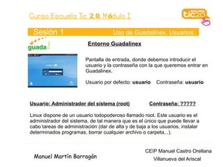 Curso Escuela Tic 2. 0. M ódulo I

 Sesión 1                            Uso de Guadalinex. Usuarios
                          Entorno Guadalinex

                         Pantalla de entrada, donde debemos introducir el
                         usuario y la contraseña con la que queremos entrar en
                         Guadalinex.

                         Usuario por defecto: usuario    Contraseña: usuario



Usuario: Administrador del sistema (root)             Contraseña: ?????

Linux dispone de un usuario todopoderoso llamado root. Este usuario es el
administrador del sistema, de tal manera que es el único que puede llevar a
cabo tareas de administración (dar de alta y de baja a los usuarios, instalar
determinados programas, borrar cualquier archivo o carpeta...).


                                                    CEIP Manuel Castro Orellana
 Manuel Martín Barragán                                 Villanueva del Ariscal
 