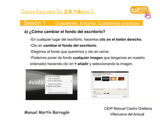 Curso Escuela Tic 2. 0. M ódulo I

 Sesión 1         Guadalinex. Entorno. Cuestiones prácticas
 a) ¿Cómo cambiar el fondo del escritorio?
   ➢En cualquier lugar del escritorio, hacemos clic en el botón derecho.
   ➢Clic en cambiar el fondo del escritorio.
   ➢Elegimos el fondo que queremos y clic en cerrar.
   ➢Podemos poner de fondo cualquier imagen que tengamos en nuestro
   ordenador haciendo clic en + añadir y seleccionando la imagen.




                                                CEIP Manuel Castro Orellana
 Manuel Martín Barragán                                Villanueva del Ariscal
 