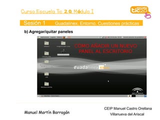 Curso Escuela Tic 2. 0. M ódulo I

 Sesión 1       Guadalinex. Entorno. Cuestiones prácticas
 b) Agregar/quitar paneles




                                       CEIP Manuel Castro Orellana
 Manuel Martín Barragán                   Villanueva del Ariscal
 