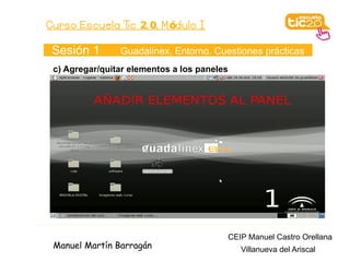 Curso Escuela Tic 2. 0. M ódulo I

 Sesión 1       Guadalinex. Entorno. Cuestiones prácticas
 c) Agregar/quitar elementos a los paneles




                                             CEIP Manuel Castro Orellana
 Manuel Martín Barragán                         Villanueva del Ariscal
 