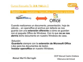 Curso Escuela Tic 2. 0. M ódulo I

Sesión 1     Guadalinex. Openoffice. Cuestiones prácticas




Cuando realizamos un documento, presentación, hoja de
cálculo... en openoffice el archivo por defecto se nos
guarda con una extensión diferente a cómo se guardan
con el paquete Office de Windows. Con lo que no se nos
abriría dicho documento en nuestro Windows de casa.

 Solución:
•Guardarlo siempre con la extensión de Microsoft Office

(.doc para los documentos de texto).
•Instalar openoffice en nuestro Windows.




                                       CEIP Manuel Castro Orellana
 Manuel Martín Barragán                   Villanueva del Ariscal
 
