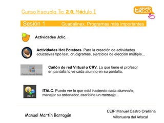Curso Escuela Tic 2. 0. M ódulo I

Sesión 1             Guadalinex. Programas más importantes

     Actividades Jclic.


      Actividades Hot Potatoes. Para la creación de actividades
      educativas tipo test, crucigramas, ejercicios de elección múltiple...


             Cañón de red Virtual o CRV. Lo que tiene el profesor
             en pantalla lo ve cada alumno en su pantalla.




         ITALC. Puedo ver lo que está haciendo cada alumno/a,
         manejar su ordenador, escribirle un mensaje...



                                                  CEIP Manuel Castro Orellana
 Manuel Martín Barragán                               Villanueva del Ariscal
 